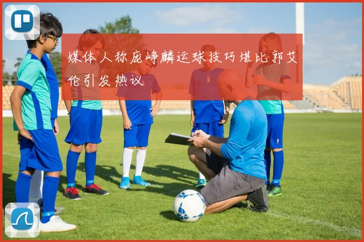 媒体人称庞峥麟运球技巧堪比郭艾伦引发热议