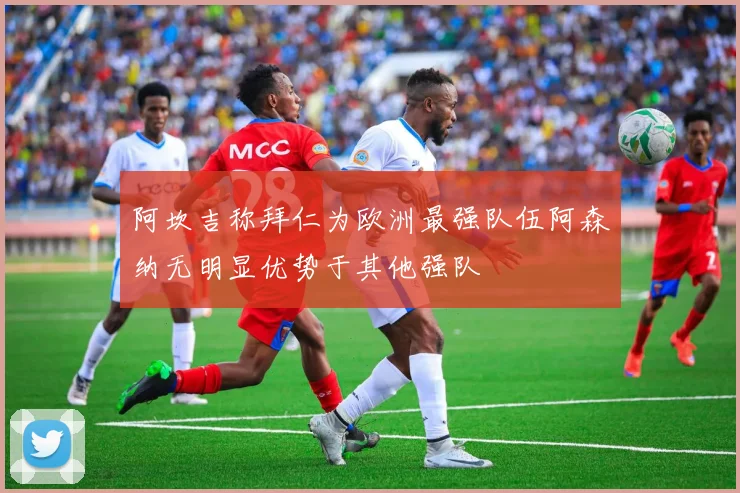 阿坎吉称拜仁为欧洲最强队伍阿森纳无明显优势于其他强队
