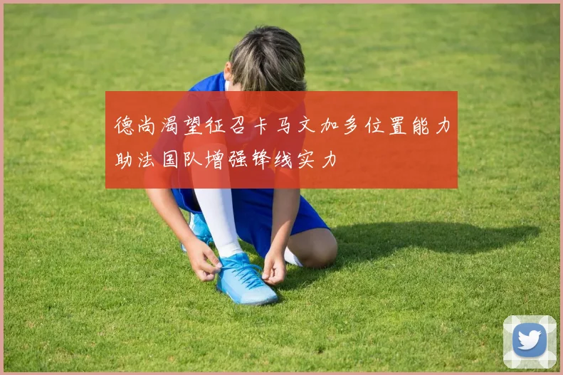 德尚渴望征召卡马文加多位置能力助法国队增强锋线实力