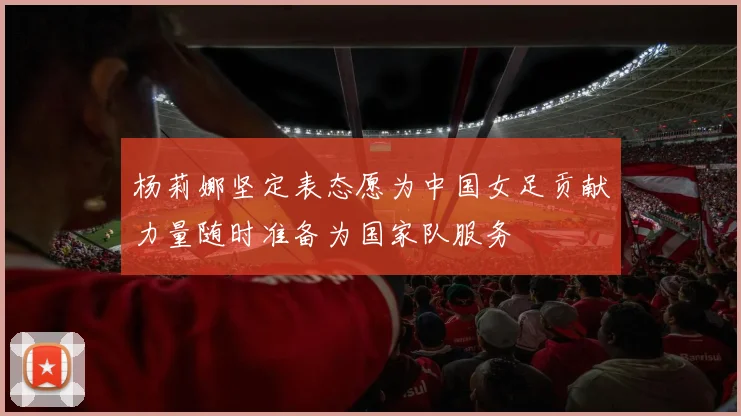 杨莉娜坚定表态愿为中国女足贡献力量随时准备为国家队服务