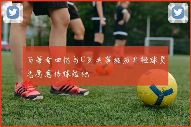 马蒂奇回忆与C罗共事经历年轻球员总愿意传球给他