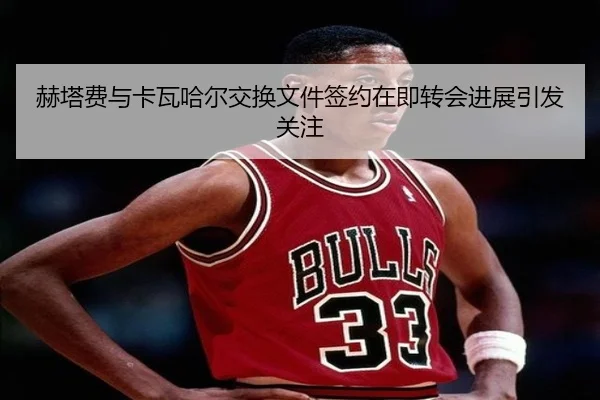 赫塔费与卡瓦哈尔交换文件签约在即转会进展引发关注 - kering